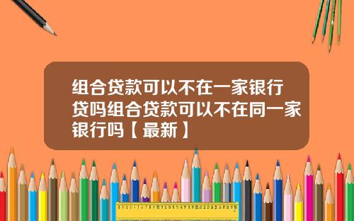 组合贷款可以不在一家银行贷吗组合贷款可以不在同一家银行吗【最新】