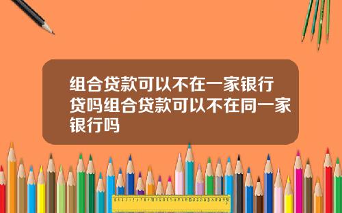 组合贷款可以不在一家银行贷吗组合贷款可以不在同一家银行吗
