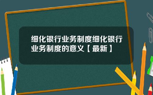 细化银行业务制度细化银行业务制度的意义【最新】