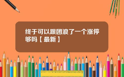 终于可以跟团浪了一个涨停够吗【最新】