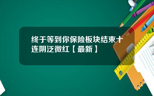终于等到你保险板块结束十连阴泛微红【最新】