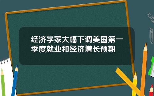 经济学家大幅下调美国第一季度就业和经济增长预期