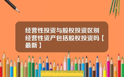 经营性投资与股权投资区别经营性资产包括股权投资吗【最新】