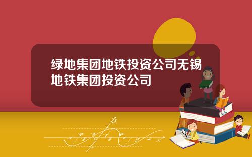绿地集团地铁投资公司无锡地铁集团投资公司