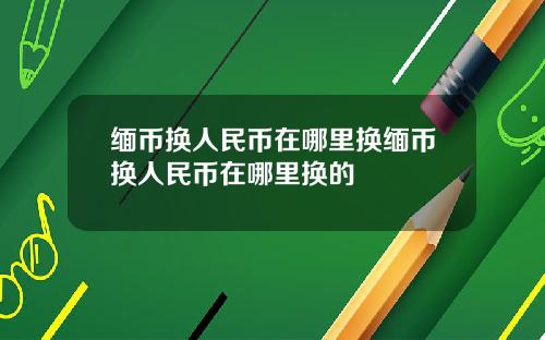 缅币换人民币在哪里换缅币换人民币在哪里换的