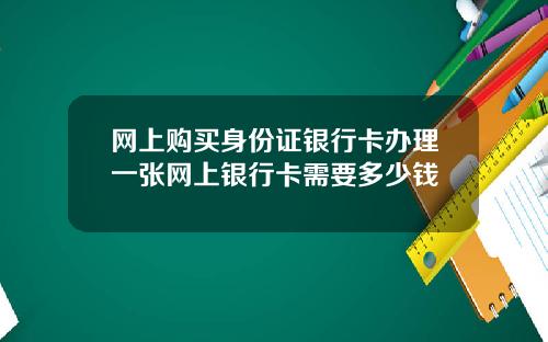 网上购买身份证银行卡办理一张网上银行卡需要多少钱