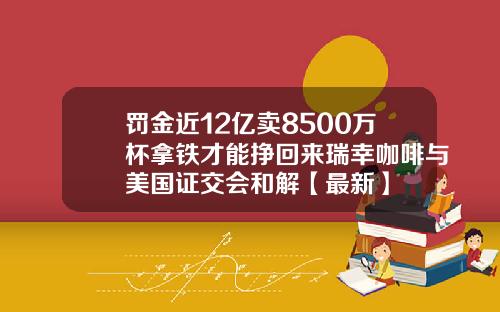 罚金近12亿卖8500万杯拿铁才能挣回来瑞幸咖啡与美国证交会和解【最新】