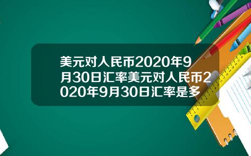 美元对人民币2020年9月30日汇率美元对人民币2020年9月30日汇率是多少【最新】