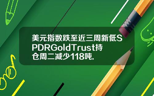 美元指数跌至近三周新低SPDRGoldTrust持仓周二减少118吨.