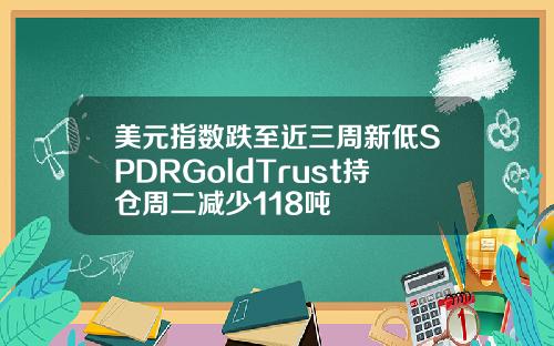 美元指数跌至近三周新低SPDRGoldTrust持仓周二减少118吨