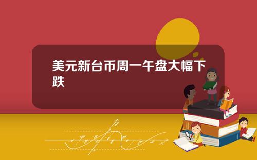 美元新台币周一午盘大幅下跌
