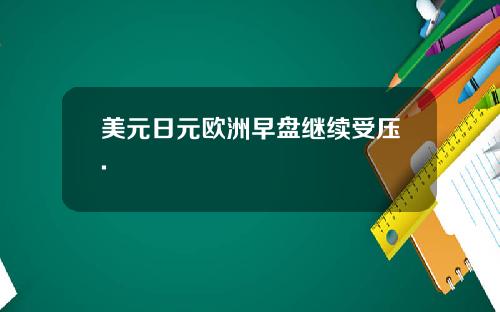 美元日元欧洲早盘继续受压.