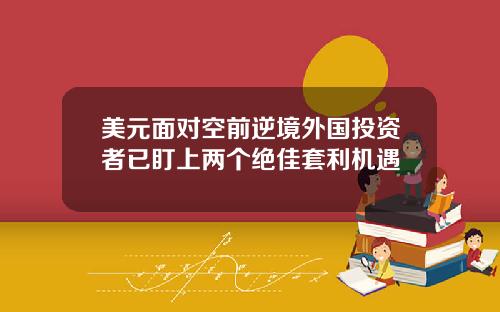 美元面对空前逆境外国投资者已盯上两个绝佳套利机遇