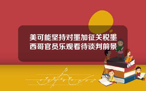 美可能坚持对墨加征关税墨西哥官员乐观看待谈判前景