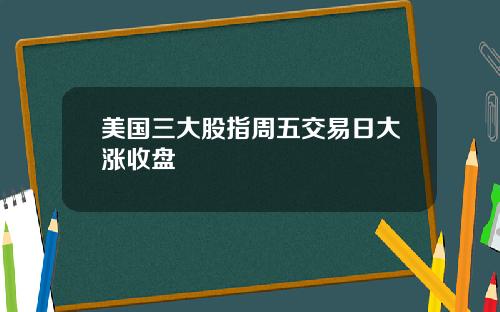 美国三大股指周五交易日大涨收盘