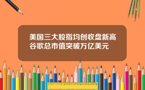 美国三大股指均创收盘新高谷歌总市值突破万亿美元