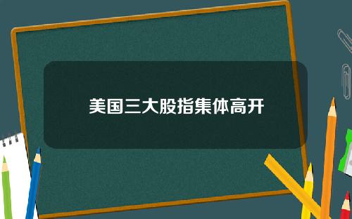 美国三大股指集体高开