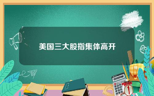 美国三大股指集体高开
