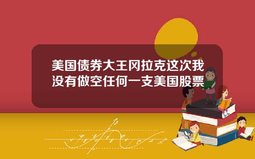 美国债券大王冈拉克这次我没有做空任何一支美国股票