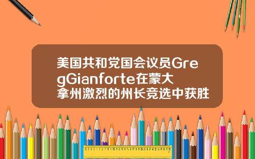 美国共和党国会议员GregGianforte在蒙大拿州激烈的州长竞选中获胜
