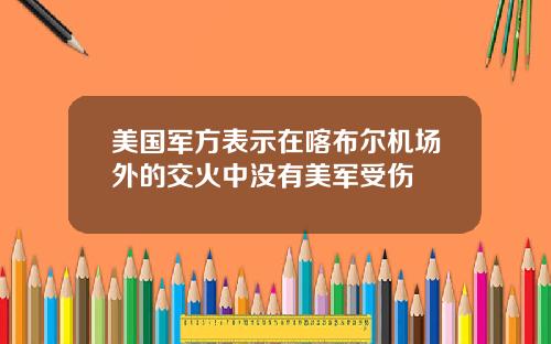 美国军方表示在喀布尔机场外的交火中没有美军受伤