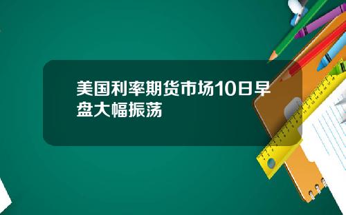 美国利率期货市场10日早盘大幅振荡