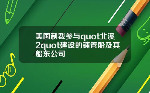 美国制裁参与quot北溪2quot建设的铺管船及其船东公司