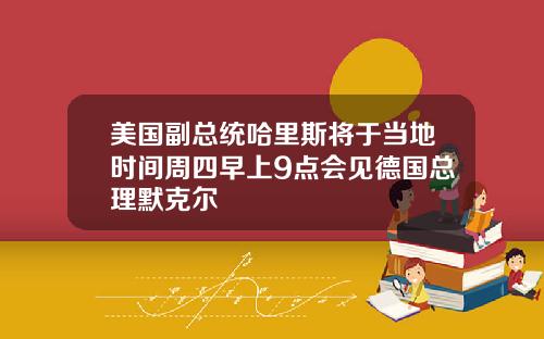 美国副总统哈里斯将于当地时间周四早上9点会见德国总理默克尔