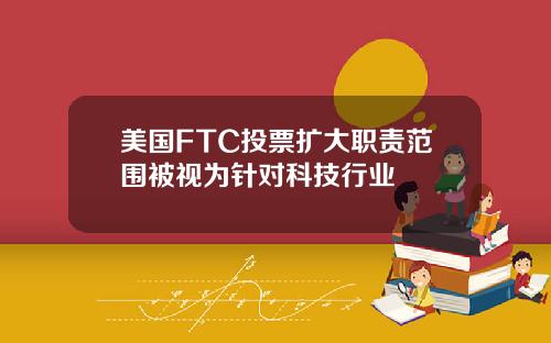 美国FTC投票扩大职责范围被视为针对科技行业