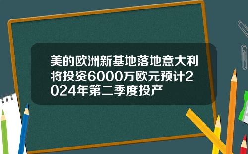 美的欧洲新基地落地意大利将投资6000万欧元预计2024年第二季度投产