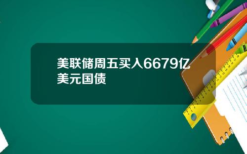 美联储周五买入6679亿美元国债