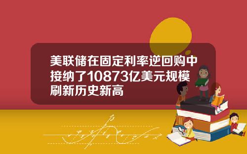 美联储在固定利率逆回购中接纳了10873亿美元规模刷新历史新高