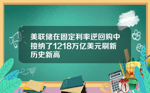 美联储在固定利率逆回购中接纳了1218万亿美元刷新历史新高