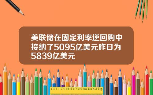美联储在固定利率逆回购中接纳了5095亿美元昨日为5839亿美元