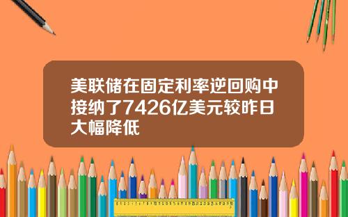 美联储在固定利率逆回购中接纳了7426亿美元较昨日大幅降低