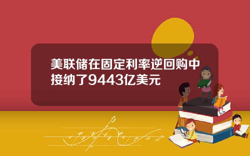 美联储在固定利率逆回购中接纳了9443亿美元