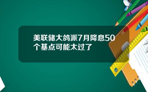 美联储大鸽派7月降息50个基点可能太过了
