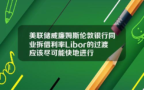美联储威廉姆斯伦敦银行同业拆借利率Libor的过渡应该尽可能快地进行