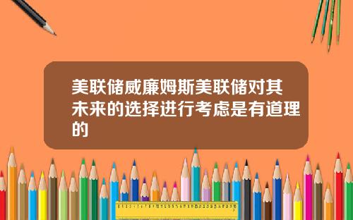美联储威廉姆斯美联储对其未来的选择进行考虑是有道理的