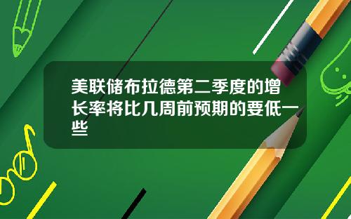 美联储布拉德第二季度的增长率将比几周前预期的要低一些