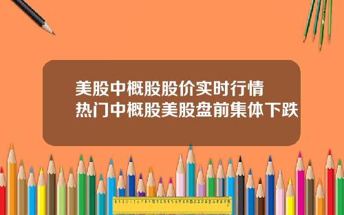 美股中概股股价实时行情 热门中概股美股盘前集体下跌