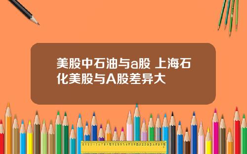 美股中石油与a股 上海石化美股与A股差异大