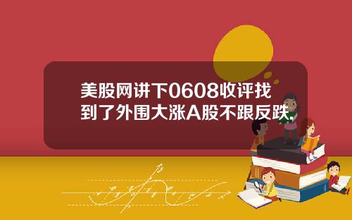 美股网讲下0608收评找到了外围大涨A股不跟反跌.