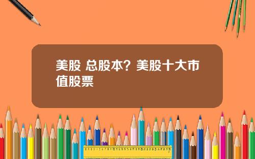 美股 总股本？美股十大市值股票