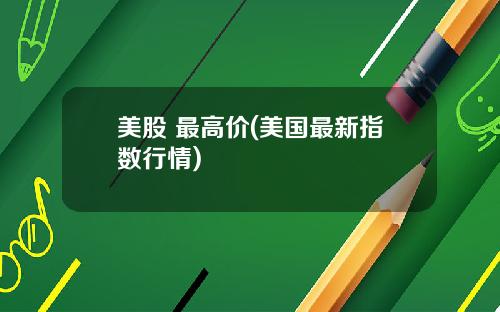 美股 最高价(美国最新指数行情)