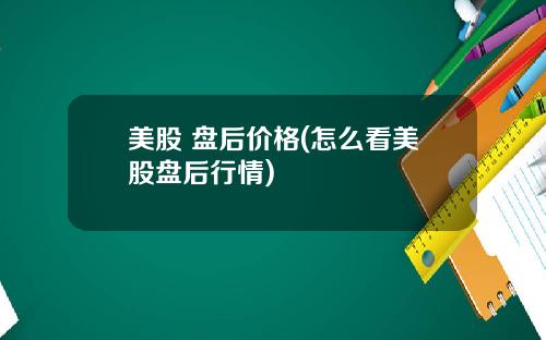 美股 盘后价格(怎么看美股盘后行情)