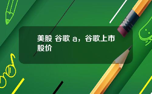 美股 谷歌 a，谷歌上市股价