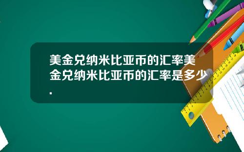 美金兑纳米比亚币的汇率美金兑纳米比亚币的汇率是多少.