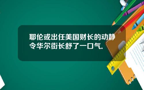 耶伦或出任美国财长的动静令华尔街长舒了一口气.