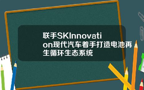 联手SKInnovation现代汽车着手打造电池再生循环生态系统
